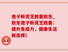孢子粉灵芝胶囊敖东_敖东孢子粉灵芝胶囊：提升免疫力，健康生活新选择)