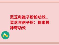 灵芝和孢子粉的功效_灵芝与孢子粉：探索其神奇功效