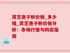 灵芝孢子粉价格_多少钱_灵芝孢子粉价格分析：市场行情与购买指南