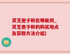 灵芝孢子粉在哪能到_灵芝孢子粉的购买地点及获取方法介绍)