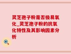 灵芝孢子粉是否极易氧化_灵芝孢子粉的抗氧化特性及其影响因素分析