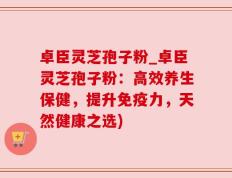 卓臣灵芝孢子粉_卓臣灵芝孢子粉：高效养生保健，提升免疫力，天然健康之选)