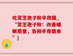 吃灵芝孢子粉半夜醒_“灵芝孢子粉：改善睡眠质量，告别半夜醒来”)