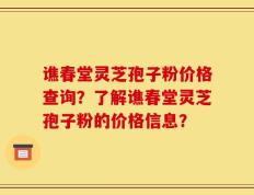 谯春堂灵芝孢子粉价格查询？了解谯春堂灵芝孢子粉的价格信息？