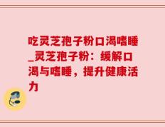 吃灵芝孢子粉口渴嗜睡_灵芝孢子粉：缓解口渴与嗜睡，提升健康活力