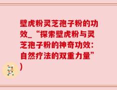 壁虎粉灵芝孢子粉的功效_“探索壁虎粉与灵芝孢子粉的神奇功效：自然疗法的双重力量”)