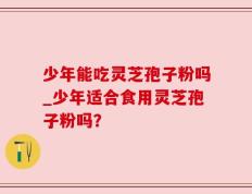 少年能吃灵芝孢子粉吗_少年适合食用灵芝孢子粉吗？