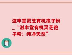 滋丰堂灵芝有机孢子粉_“滋丰堂有机灵芝孢子粉：纯净天然”