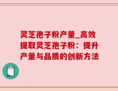 灵芝孢子粉产量_高效提取灵芝孢子粉：提升产量与品质的创新方法