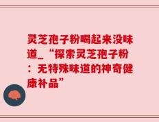 灵芝孢子粉喝起来没味道_“探索灵芝孢子粉：无特殊味道的神奇健康补品”