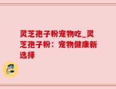 灵芝孢子粉宠物吃_灵芝孢子粉：宠物健康新选择