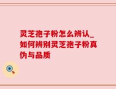 灵芝孢子粉怎么辨认_如何辨别灵芝孢子粉真伪与品质