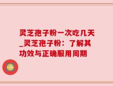 灵芝孢子粉一次吃几天_灵芝孢子粉：了解其功效与正确服用周期