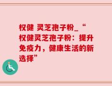 权健 灵芝孢子粉_“权健灵芝孢子粉：提升免疫力，健康生活的新选择”