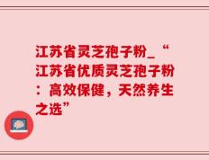江苏省灵芝孢子粉_“江苏省优质灵芝孢子粉：高效保健，天然养生之选”