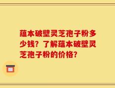 蕴本破壁灵芝孢子粉多少钱？了解蕴本破壁灵芝孢子粉的价格？