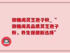 御膳阁灵芝孢子粉_“御膳阁高品质灵芝孢子粉，养生保健新选择”