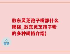敖东灵芝孢子粉都什么规格_敖东灵芝孢子粉的多种规格介绍)