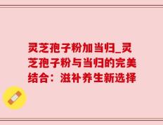 灵芝孢子粉加当归_灵芝孢子粉与当归的完美结合：滋补养生新选择