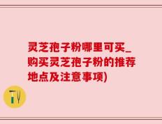 灵芝孢子粉哪里可买_购买灵芝孢子粉的推荐地点及注意事项)