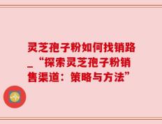 灵芝孢子粉如何找销路_“探索灵芝孢子粉销售渠道：策略与方法”
