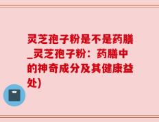 灵芝孢子粉是不是药膳_灵芝孢子粉：药膳中的神奇成分及其健康益处)