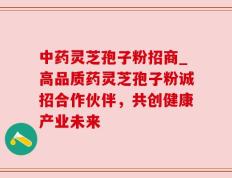 中药灵芝孢子粉招商_高品质药灵芝孢子粉诚招合作伙伴，共创健康产业未来