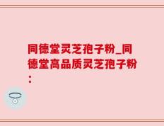同德堂灵芝孢子粉_同德堂高品质灵芝孢子粉：