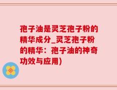 孢子油是灵芝孢子粉的精华成分_灵芝孢子粉的精华：孢子油的神奇功效与应用)