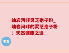 岫岩河畔灵芝孢子粉_岫岩河畔的灵芝孢子粉：天然健康之选