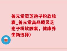 善元堂灵芝孢子粉软胶囊_善元堂高品质灵芝孢子粉软胶囊，健康养生新选择)