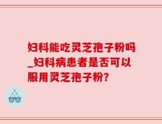 妇科能吃灵芝孢子粉吗_妇科病患者是否可以服用灵芝孢子粉？