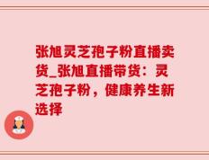 张旭灵芝孢子粉直播卖货_张旭直播带货：灵芝孢子粉，健康养生新选择