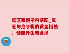 灵芝和孢子粉搭配_灵芝与孢子粉的黄金搭档：健康养生新选择