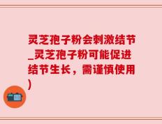灵芝孢子粉会刺激结节_灵芝孢子粉可能促进结节生长，需谨慎使用)