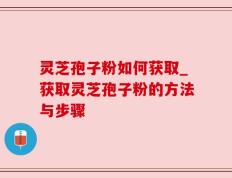 灵芝孢子粉如何获取_获取灵芝孢子粉的方法与步骤