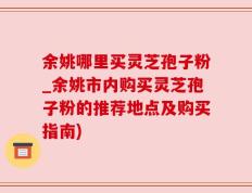 余姚哪里买灵芝孢子粉_余姚市内购买灵芝孢子粉的推荐地点及购买指南)