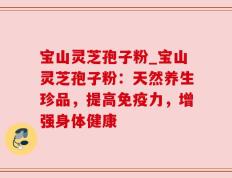 宝山灵芝孢子粉_宝山灵芝孢子粉：天然养生珍品，提高免疫力，增强身体健康