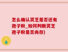 怎么确认灵芝是否还有孢子粉_如何判断灵芝孢子粉是否尚存)