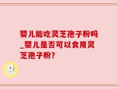 婴儿能吃灵芝孢子粉吗_婴儿是否可以食用灵芝孢子粉？