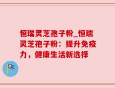 恒瑞灵芝孢子粉_恒瑞灵芝孢子粉：提升免疫力，健康生活新选择