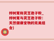 桦树茸和灵芝孢子粉_桦树茸与灵芝孢子粉：天然健康宝物的完美结合)