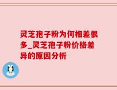 灵芝孢子粉为何相差很多_灵芝孢子粉价格差异的原因分析