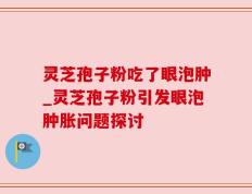 灵芝孢子粉吃了眼泡肿_灵芝孢子粉引发眼泡肿胀问题探讨