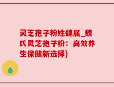 灵芝孢子粉姓魏属_魏氏灵芝孢子粉：高效养生保健新选择)