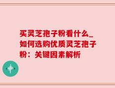 买灵芝孢子粉看什么_如何选购优质灵芝孢子粉：关键因素解析