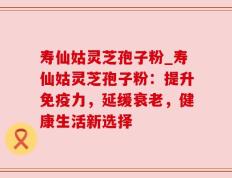 寿仙姑灵芝孢子粉_寿仙姑灵芝孢子粉：提升免疫力，延缓衰老，健康生活新选择