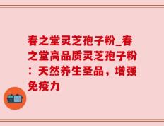 春之堂灵芝孢子粉_春之堂高品质灵芝孢子粉：天然养生圣品，增强免疫力