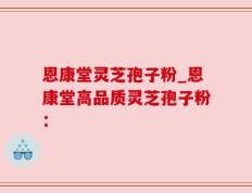 恩康堂灵芝孢子粉_恩康堂高品质灵芝孢子粉：