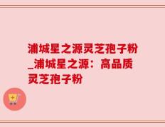 浦城星之源灵芝孢子粉_浦城星之源：高品质灵芝孢子粉